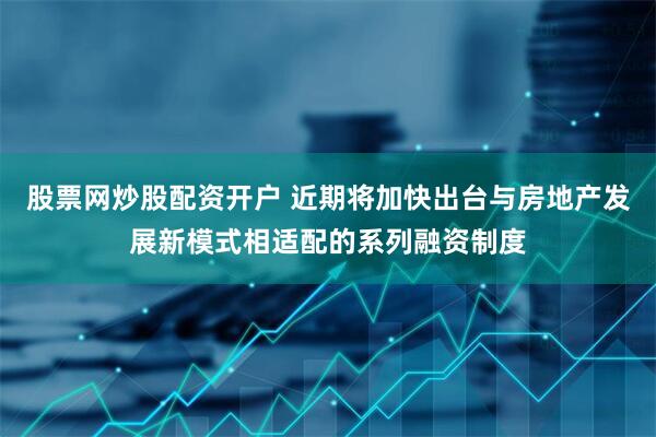 股票网炒股配资开户 近期将加快出台与房地产发展新模式相适配的系列融资制度