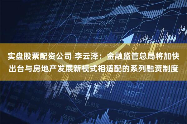 实盘股票配资公司 李云泽：金融监管总局将加快出台与房地产发展新模式相适配的系列融资制度
