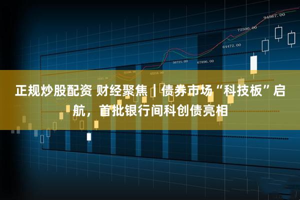 正规炒股配资 财经聚焦｜债券市场“科技板”启航，首批银行间科创债亮相