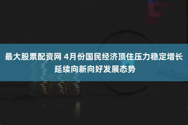 最大股票配资网 4月份国民经济顶住压力稳定增长 延续向新向好发展态势