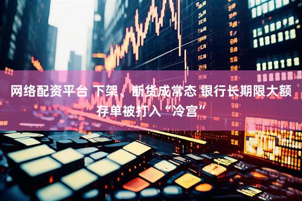 网络配资平台 下架、断货成常态 银行长期限大额存单被打入“冷宫”