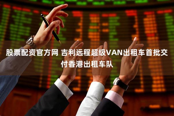 股票配资官方网 吉利远程超级VAN出租车首批交付香港出租车队