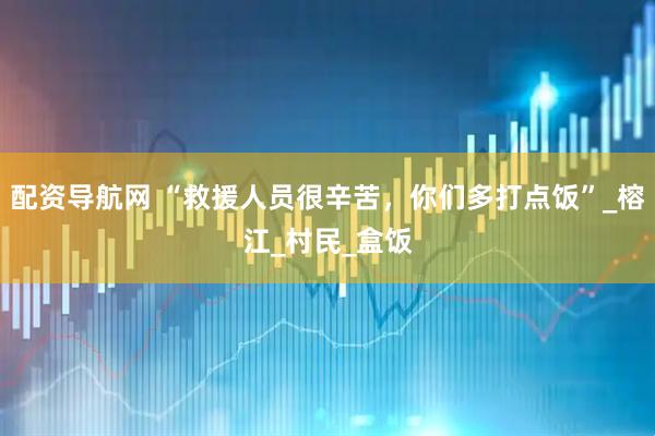 配资导航网 “救援人员很辛苦，你们多打点饭”_榕江_村民_盒饭
