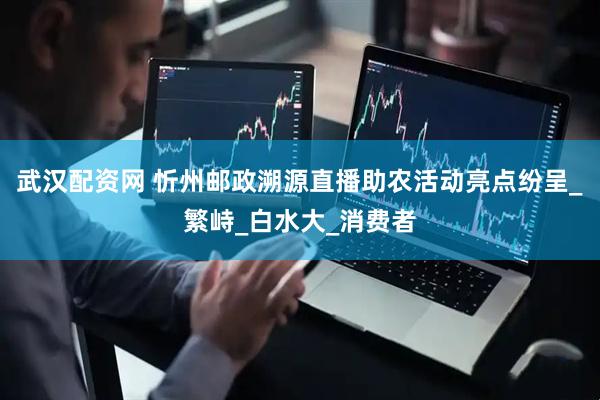 武汉配资网 忻州邮政溯源直播助农活动亮点纷呈_繁峙_白水大_消费者