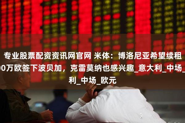 专业股票配资资讯网官网 米体：博洛尼亚希望续租或600万欧签下波贝加，克雷莫纳也感兴趣_意大利_中场_欧元