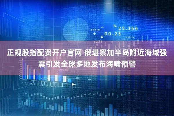 正规股指配资开户官网 俄堪察加半岛附近海域强震引发全球多地发布海啸预警