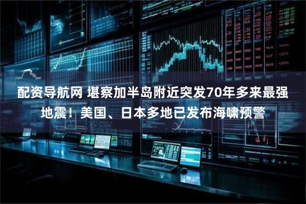配资导航网 堪察加半岛附近突发70年多来最强地震！美国、日本多地已发布海啸预警