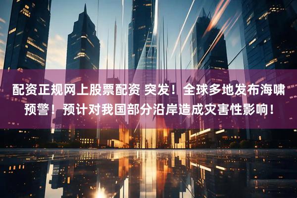 配资正规网上股票配资 突发！全球多地发布海啸预警！预计对我国部分沿岸造成灾害性影响！