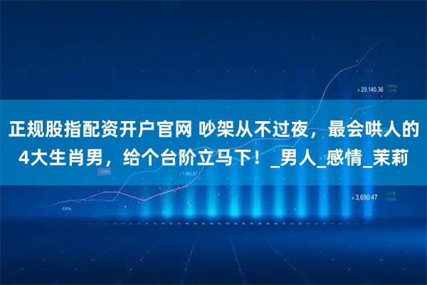 正规股指配资开户官网 吵架从不过夜，最会哄人的4大生肖男，给个台阶立马下！_男人_感情_茉莉