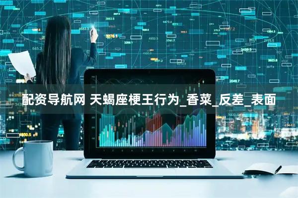 配资导航网 天蝎座梗王行为_香菜_反差_表面