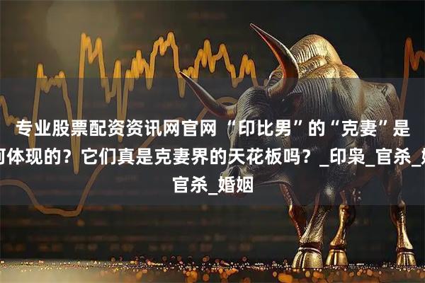 专业股票配资资讯网官网 “印比男”的“克妻”是如何体现的？它们真是克妻界的天花板吗？_印枭_官杀_婚姻