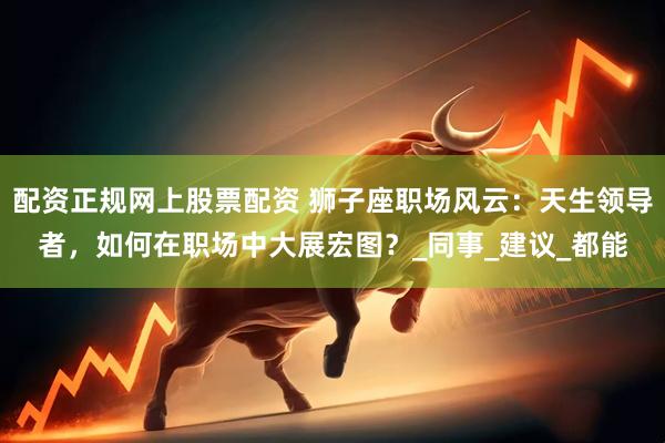 配资正规网上股票配资 狮子座职场风云：天生领导者，如何在职场中大展宏图？_同事_建议_都能