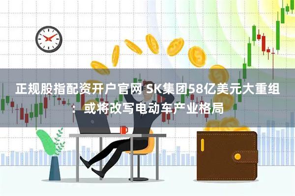 正规股指配资开户官网 SK集团58亿美元大重组：或将改写电动车产业格局