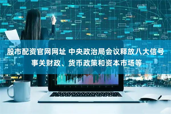 股市配资官网网址 中央政治局会议释放八大信号 事关财政、货币政策和资本市场等