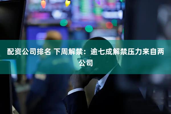 配资公司排名 下周解禁：逾七成解禁压力来自两公司