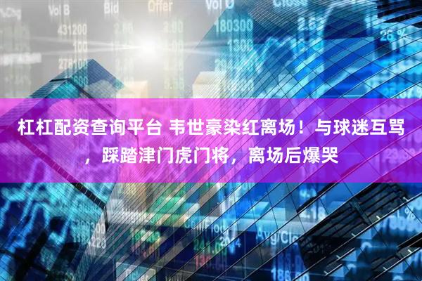 杠杠配资查询平台 韦世豪染红离场！与球迷互骂，踩踏津门虎门将，离场后爆哭