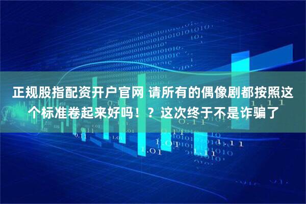 正规股指配资开户官网 请所有的偶像剧都按照这个标准卷起来好吗！？这次终于不是诈骗了