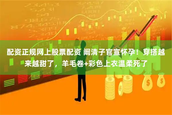 配资正规网上股票配资 阚清子官宣怀孕！穿搭越来越甜了，羊毛卷+彩色上衣温柔死了
