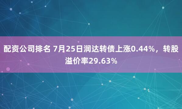 配资公司排名 7月25日润达转债上涨0.44%，转股溢价率29.63%
