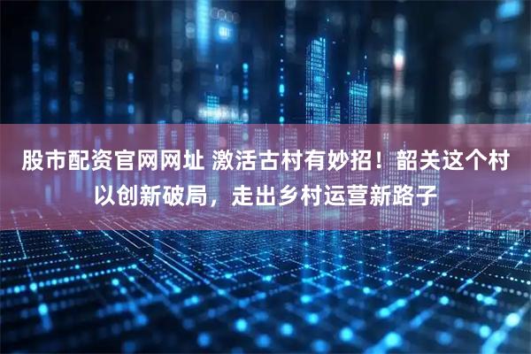 股市配资官网网址 激活古村有妙招！韶关这个村以创新破局，走出乡村运营新路子