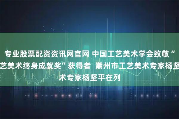 专业股票配资资讯网官网 中国工艺美术学会致敬“中国工艺美术终身成就奖”获得者  潮州市工艺美术专家杨坚平在列
