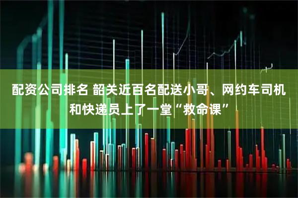 配资公司排名 韶关近百名配送小哥、网约车司机和快递员上了一堂“救命课”