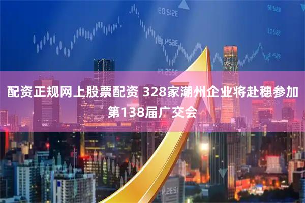配资正规网上股票配资 328家潮州企业将赴穗参加第138届广交会